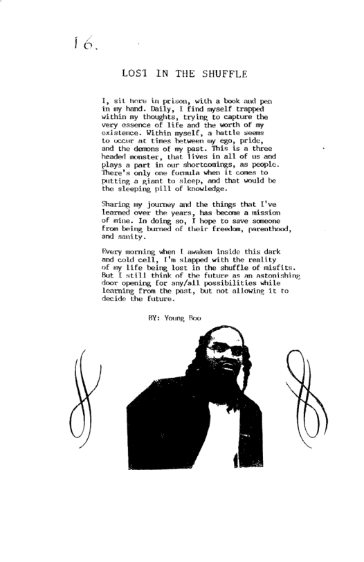 lo.  LOST IN THE SHUFFLE  I, st nore i peison, with a book and pen i ay hand. Datly, T Find myselt trapped within my thoughts, trying to capture the Very cssance of 1ife and the wrth of my axintenca. Within mysolf, a hattle soaw  Lo tecue A tines hotween ty ego, pride, and tho demons of my past. This is o throe headed monster, that 1ives in all of us and plays a part & our shortcoaings, as people. mere’s only one formila when 1t canes to putting 2 giont to sloep, and that wuld be the sleeping pill of knovledge.  Sharing my Journey and the things that I’ve Tearned over the years, has becom a mission of mine. In doing s, T hope to save somcone from eing e of ol Erealon, raventhood, and sanity.  Fery morning when 1| awaken inside this dark and cold cell, I’n slapped with the reality  of my Life beng lost in the shuffle of misfits. But T Sti11 think of the Future as an wstonishing dooe opening for any/all possibilitics wile Learning from the past, tut not allowing it to decide the fature.  BY: Youns, Too  